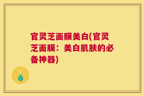 官灵芝面膜美白(官灵芝面膜：美白肌肤的必备神器)