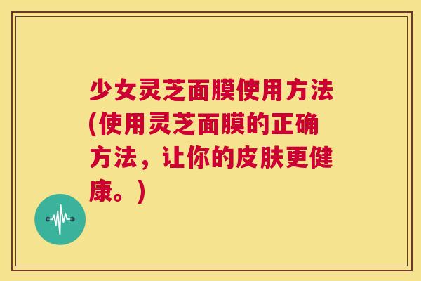 少女灵芝面膜使用方法(使用灵芝面膜的正确方法，让你的皮肤更健康。)
