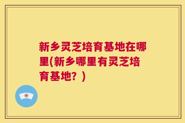 新乡灵芝培育基地在哪里(新乡哪里有灵芝培育基地？)