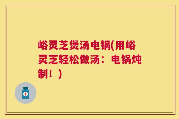 峪灵芝煲汤电锅(用峪灵芝轻松做汤：电锅炖制！)