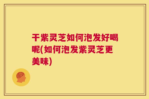 干紫灵芝如何泡发好喝呢(如何泡发紫灵芝更美味)