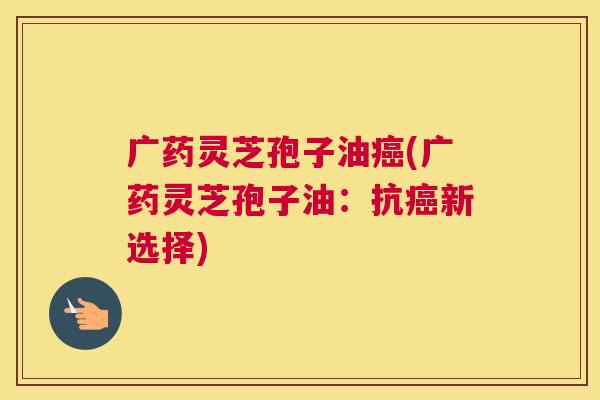 广药灵芝孢子油癌(广药灵芝孢子油：抗癌新选择)