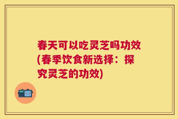 春天可以吃灵芝吗功效(春季饮食新选择：探究灵芝的功效)
