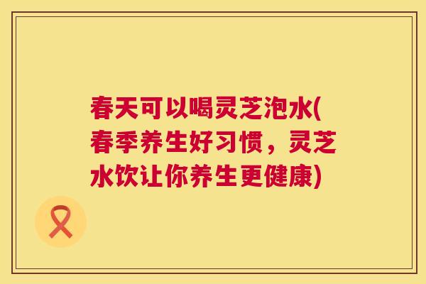 春天可以喝灵芝泡水(春季养生好习惯，灵芝水饮让你养生更健康)