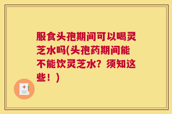 服食头孢期间可以喝灵芝水吗(头孢药期间能不能饮灵芝水?须知这些!) 服食头孢期间可以喝灵芝水吗(头孢药期间能不能饮灵芝水?须知这些!)