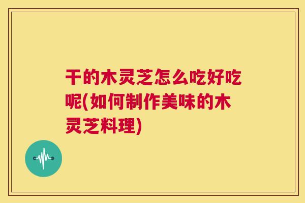 干的木灵芝怎么吃好吃呢(如何制作美味的木灵芝料理)