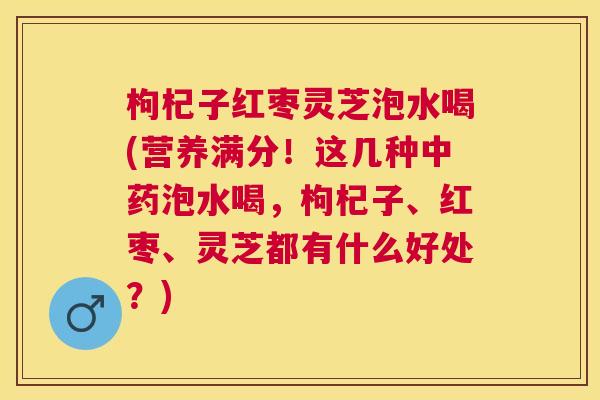 枸杞子红枣灵芝泡水喝(营养满分！这几种中药泡水喝，枸杞子、红枣、灵芝都有什么好处？)