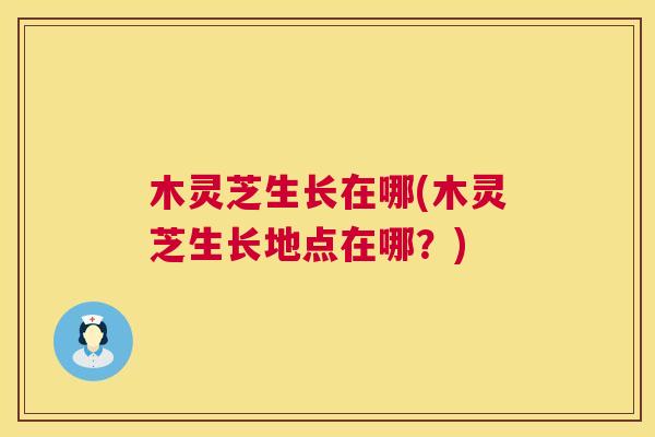 木灵芝生长在哪(木灵芝生长地点在哪？)