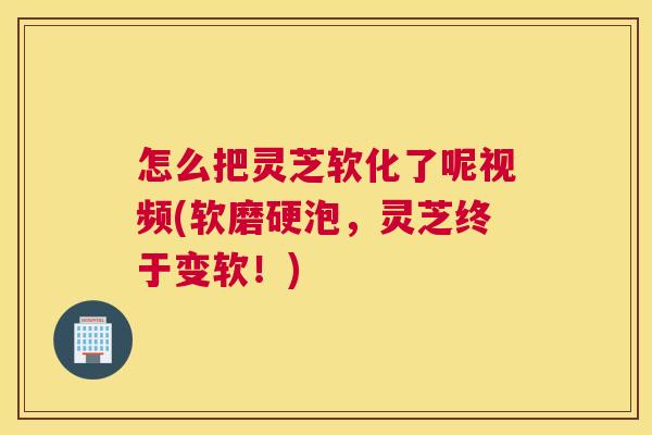 怎么把灵芝软化了呢视频(软磨硬泡，灵芝终于变软！)