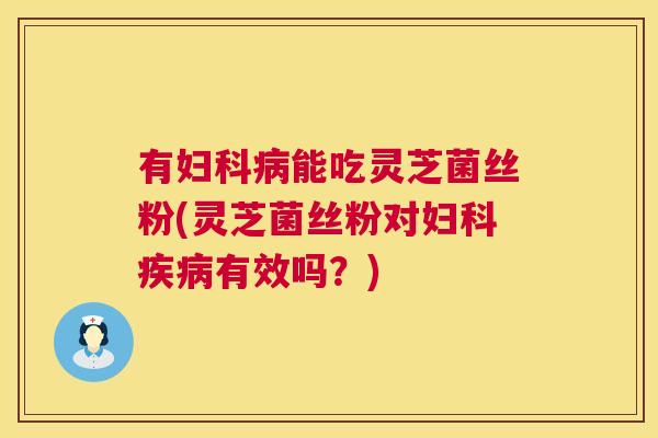 有妇科病能吃灵芝菌丝粉(灵芝菌丝粉对妇科疾病有效吗？)