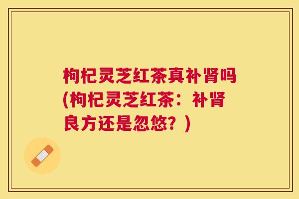 枸杞灵芝红茶真补肾吗(枸杞灵芝红茶：补肾良方还是忽悠？)