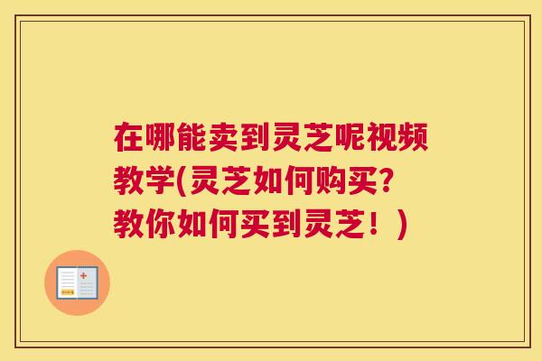 在哪能卖到灵芝呢视频教学(灵芝如何购买？教你如何买到灵芝！)