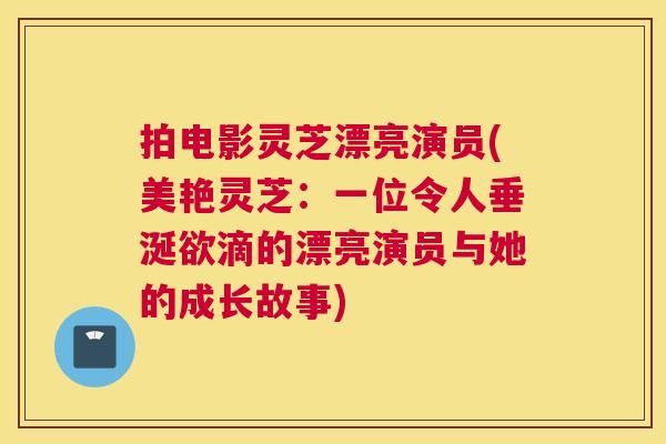 拍电影灵芝漂亮演员(美艳灵芝:一位令人垂涎欲滴的漂亮演员与她的成长故事) 拍电影灵芝漂亮演员(美艳灵芝:一位令人垂涎欲滴的漂亮演员与她的成长故事)
