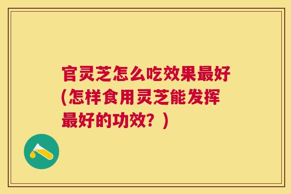 官灵芝怎么吃效果最好(怎样食用灵芝能发挥最好的功效？)