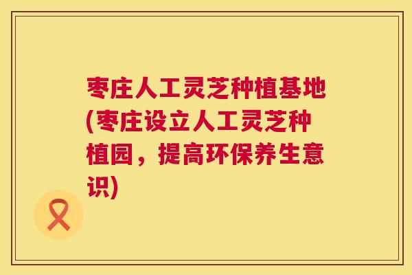 枣庄人工灵芝种植基地(枣庄设立人工灵芝种植园，提高环保养生意识)
