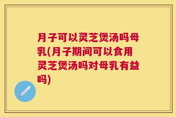 月子可以灵芝煲汤吗母乳(月子期间可以食用灵芝煲汤吗对母乳有益吗)