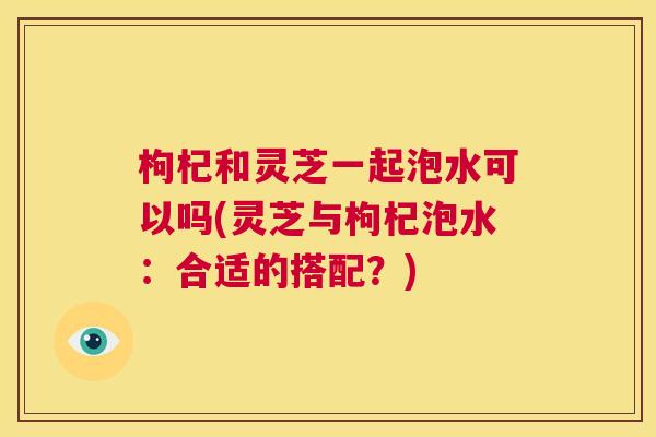 枸杞和灵芝一起泡水可以吗(灵芝与枸杞泡水：合适的搭配？)