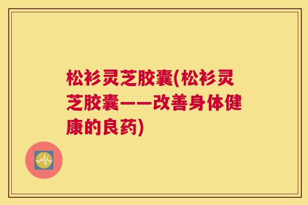 松衫灵芝胶囊(松衫灵芝胶囊——改善身体健康的良药)