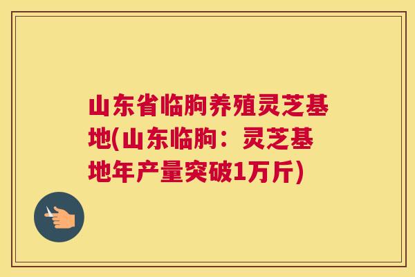 山东省临朐养殖灵芝基地(山东临朐：灵芝基地年产量突破1万斤)