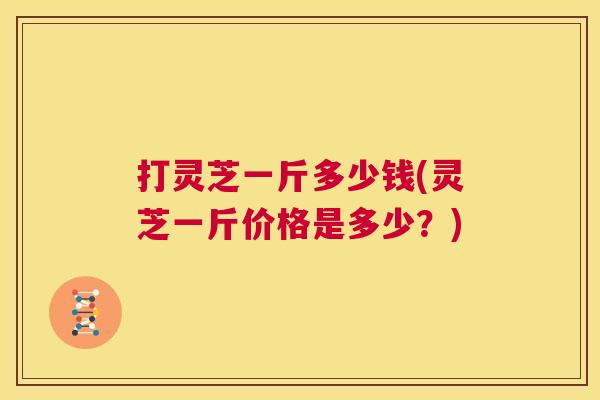 打灵芝一斤多少钱(灵芝一斤价格是多少？)
