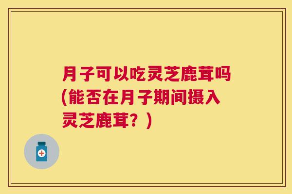 月子可以吃灵芝鹿茸吗(能否在月子期间摄入灵芝鹿茸？)