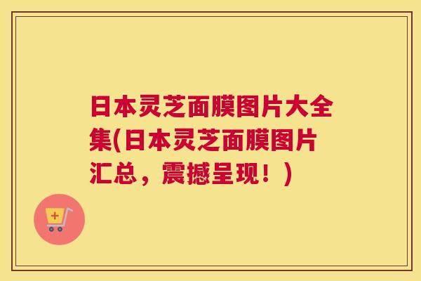 日本灵芝面膜图片大全集(日本灵芝面膜图片汇总，震撼呈现！)