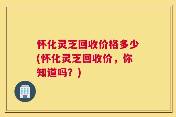 怀化灵芝回收价格多少(怀化灵芝回收价，你知道吗？)