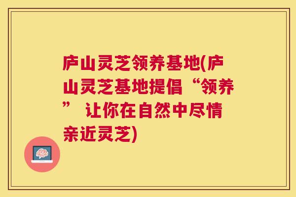 庐山灵芝领养基地(庐山灵芝基地提倡“领养” 让你在自然中尽情亲近灵芝) 庐山灵芝领养基地(庐山灵芝基地提倡“领养” 让你在自然中尽情亲近灵芝)