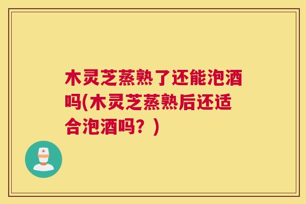 木灵芝蒸熟了还能泡酒吗(木灵芝蒸熟后还适合泡酒吗？)