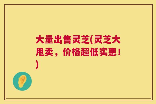 大量出售灵芝(灵芝大甩卖,价格超低实惠!) 大量出售灵芝(灵芝大甩卖,价格超低实惠!)