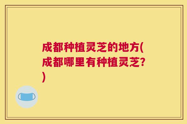 成都种植灵芝的地方(成都哪里有种植灵芝？)