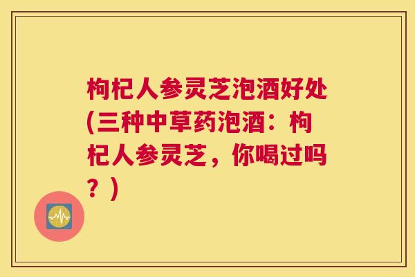枸杞人参灵芝泡酒好处(三种中草药泡酒：枸杞人参灵芝，你喝过吗？)