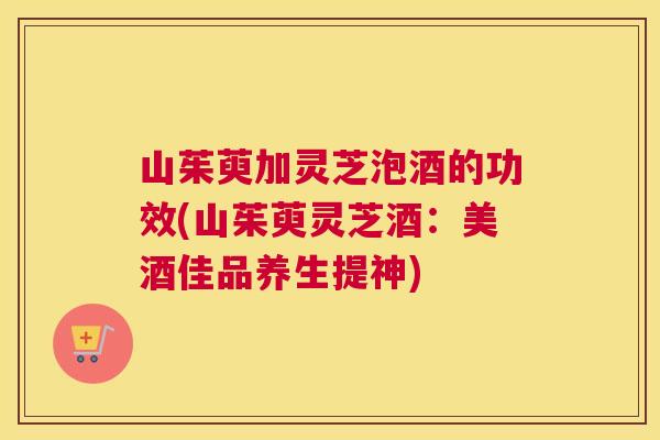 山茱萸加灵芝泡酒的功效(山茱萸灵芝酒:美酒佳品养生提神) 山茱萸加灵芝泡酒的功效(山茱萸灵芝酒:美酒佳品养生提神)