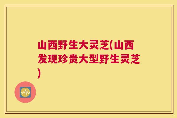 山西野生大灵芝(山西发现珍贵大型野生灵芝)