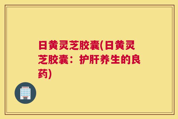 日黄灵芝胶囊(日黄灵芝胶囊：护肝养生的良药)