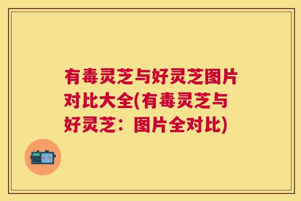 有毒灵芝与好灵芝图片对比大全(有毒灵芝与好灵芝：图片全对比)