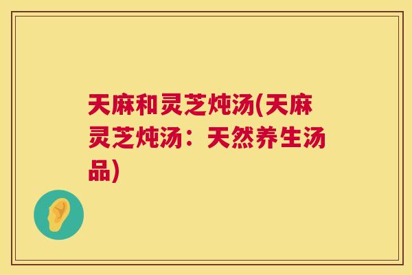 天麻和灵芝炖汤(天麻灵芝炖汤：天然养生汤品)