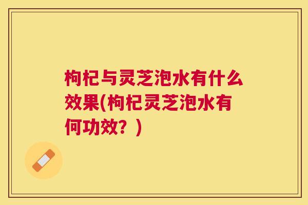 枸杞与灵芝泡水有什么效果(枸杞灵芝泡水有何功效？)