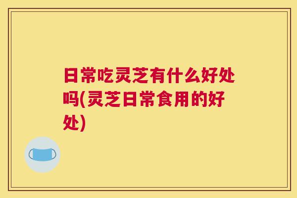 日常吃灵芝有什么好处吗(灵芝日常食用的好处)