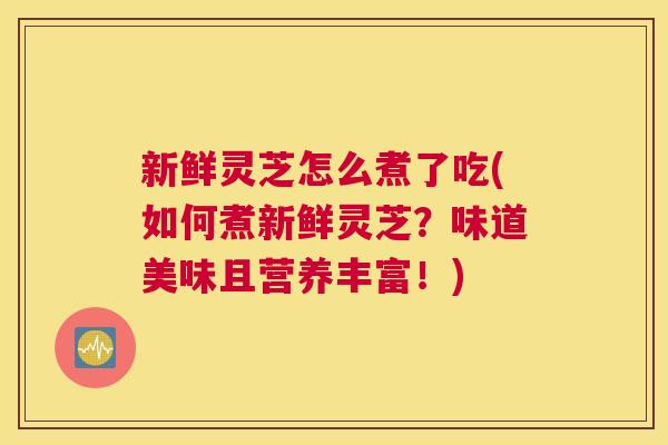 新鲜灵芝怎么煮了吃(如何煮新鲜灵芝？味道美味且营养丰富！)