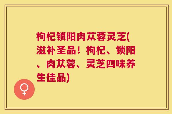 枸杞锁阳肉苁蓉灵芝(滋补圣品！枸杞、锁阳、肉苁蓉、灵芝四味养生佳品)