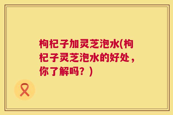 枸杞子加灵芝泡水(枸杞子灵芝泡水的好处，你了解吗？)