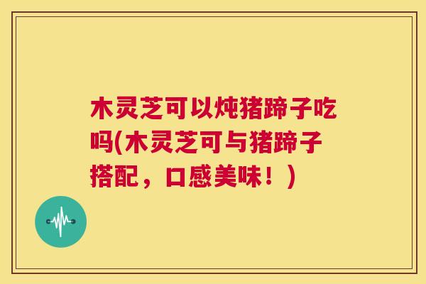 木灵芝可以炖猪蹄子吃吗(木灵芝可与猪蹄子搭配，口感美味！)