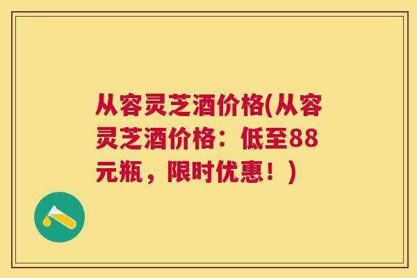 从容灵芝酒价格(从容灵芝酒价格：低至88元瓶，限时优惠！)