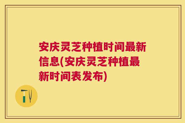 安庆灵芝种植时间最新信息(安庆灵芝种植最新时间表发布)