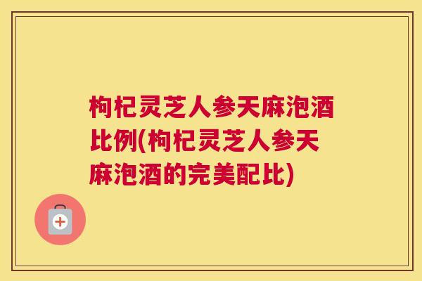 枸杞灵芝人参天麻泡酒比例(枸杞灵芝人参天麻泡酒的完美配比)