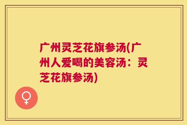 广州灵芝花旗参汤(广州人爱喝的美容汤：灵芝花旗参汤)