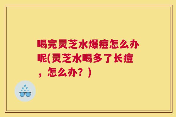 喝完灵芝水爆痘怎么办呢(灵芝水喝多了长痘，怎么办？)