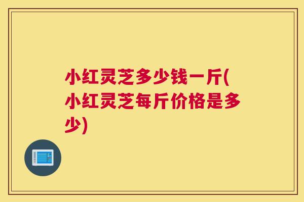 小红灵芝多少钱一斤(小红灵芝每斤价格是多少)