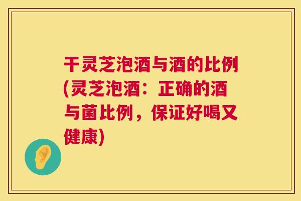 干灵芝泡酒与酒的比例(灵芝泡酒：正确的酒与菌比例，保证好喝又健康)